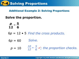 Solve the proportion. 6 p  = 12 • 5 p  = 10 6 p  = 60 Find the cross products. Solve. Additional Example 2: Solving Proportions Course 3 7-4 Solving Proportions 5 6 p 12 =  ; the proportion checks. 5 6 10 12 = 