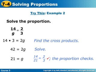 Solve the proportion. 14 • 3 = 2 g   21 =  g 42 = 2 g Find the cross products. Solve. Try This : Example 2 Course 3 7-4 Solving Proportions 2 3 14 g =  ; the proportion checks. 2 3 14 21 = 