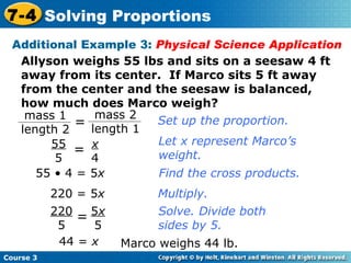 Allyson weighs 55 lbs and sits on a seesaw 4 ft away from its center.  If Marco sits 5 ft away from the center and the seesaw is balanced, how much does Marco weigh? 44 =  x Set up the proportion. Let x represent Marco’s weight. Find the cross products. Multiply. Solve. Divide both sides by 5. Marco weighs 44 lb. Additional Example 3:  Physical Science Application 220 = 5 x 55 • 4 = 5 x Course 3 7-4 Solving Proportions 5 x 5 220 5 = x 4 55 5 = mass 1 length 2 = mass 2 length 1 