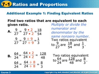 Additional Example 1: Finding Equivalent Ratios Find two ratios that are equivalent to each given ratio. B. 18 54 1 3 128 48 8 3 A. Multiply or divide the numerator and denominator by the same nonzero number. Course 3 7-1 Ratios and Proportions = 9 27 = 9  • 2 27  • 2 = 9  ÷ 9 27  ÷ 9 9 27 = Two ratios equivalent to  are  and  .  9 27 18 54 1 3 Two ratios equivalent to  are  and  .  64 24 128 48 8 3 = 64  • 2 24  • 2 = 64  ÷ 8 24  ÷ 8 64 24 = 64 24 = 