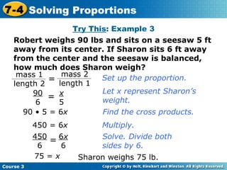 Robert weighs 90 lbs and sits on a seesaw 5 ft away from its center. If Sharon sits 6 ft away from the center and the seesaw is balanced, how much does Sharon weigh? Try This : Example 3 75 =  x Set up the proportion. Let x represent Sharon’s weight. Find the cross products. Multiply. Solve. Divide both sides by 6. Sharon weighs 75 lb. 450 = 6 x 90 • 5 = 6 x Course 3 7-4 Solving Proportions 6 x 6 450 6 = x 5 90 6 = mass 1 length 2 = mass 2 length 1 