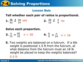 Lesson Quiz Insert Lesson Title Here Tell whether each pair of ratios is proportional. 1. 2. Solve each proportion. 3. 4. 5.  Two weights are balanced on a fulcrum.  If a 6lb weight is positioned 1.5 ft from the fulcrum, at what distance from the fulcrum must an 18 lb weight be placed to keep the weights balanced? yes no n  = 30 n  = 16 0.5 ft Course 3 7-4 Solving Proportions 48 42 = ? 16 14 20 15 = ? 3 4 45 18 n 12 = n 24 6 9 = 