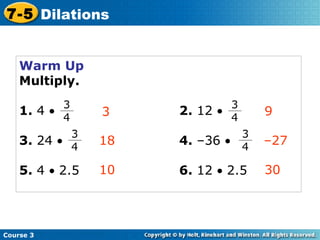 Warm Up Multiply. 1.  4   2.  12   3.  24     4.  –36     3 18 10 9 – 27 30 5.  4     2.5 6.  12     2.5 Course 3 7-5 Dilations 3 4 3 4 3 4 3 4 