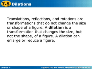 Translations, reflections, and rotations are transformations that do not change the size or shape of a figure. A  dilation  is a transformation that changes the size, but not the shape, of a figure. A dilation can enlarge or reduce a figure. Course 3 7-5 Dilations 