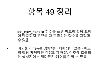 항목 49 정리
• set_new_handler 함수를 쓰면 메모리 할당 요청
이 만족되지 못했을 때 호출되는 함수를 지정할
수 있음
• 예외불가 new는 영향력이 제한되어 있음 - 메모
리 할당 자체에만 적용되기 때문. 이후에 호출되
는 생성자에는 얼마든지 예외를 던질 수 있음
 