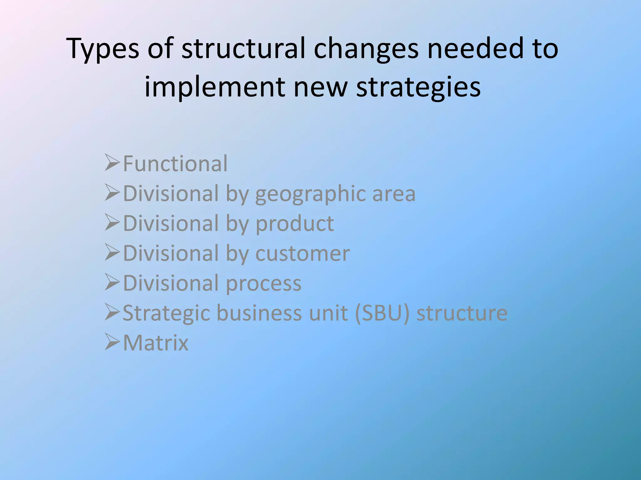 Types of structural changes needed to
      implement new strategies

  Functional
  Divisional by geographic area
  Divisional by product
  Divisional by customer
  Divisional process
  Strategic business unit (SBU) structure
  Matrix
 