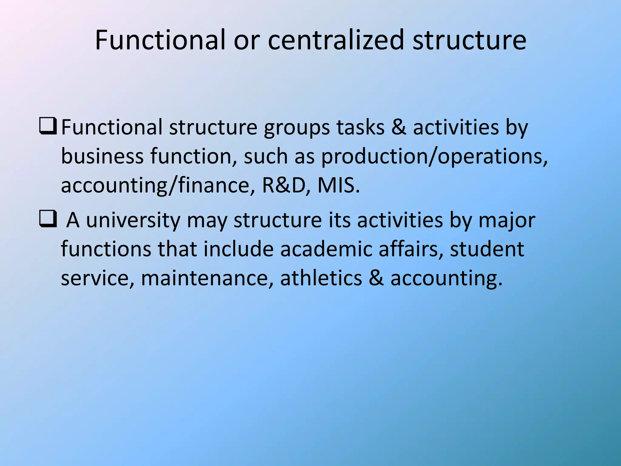 Functional or centralized structure

Functional structure groups tasks & activities by
 business function, such as production/operations,
 accounting/finance, R&D, MIS.
 A university may structure its activities by major
 functions that include academic affairs, student
 service, maintenance, athletics & accounting.
 