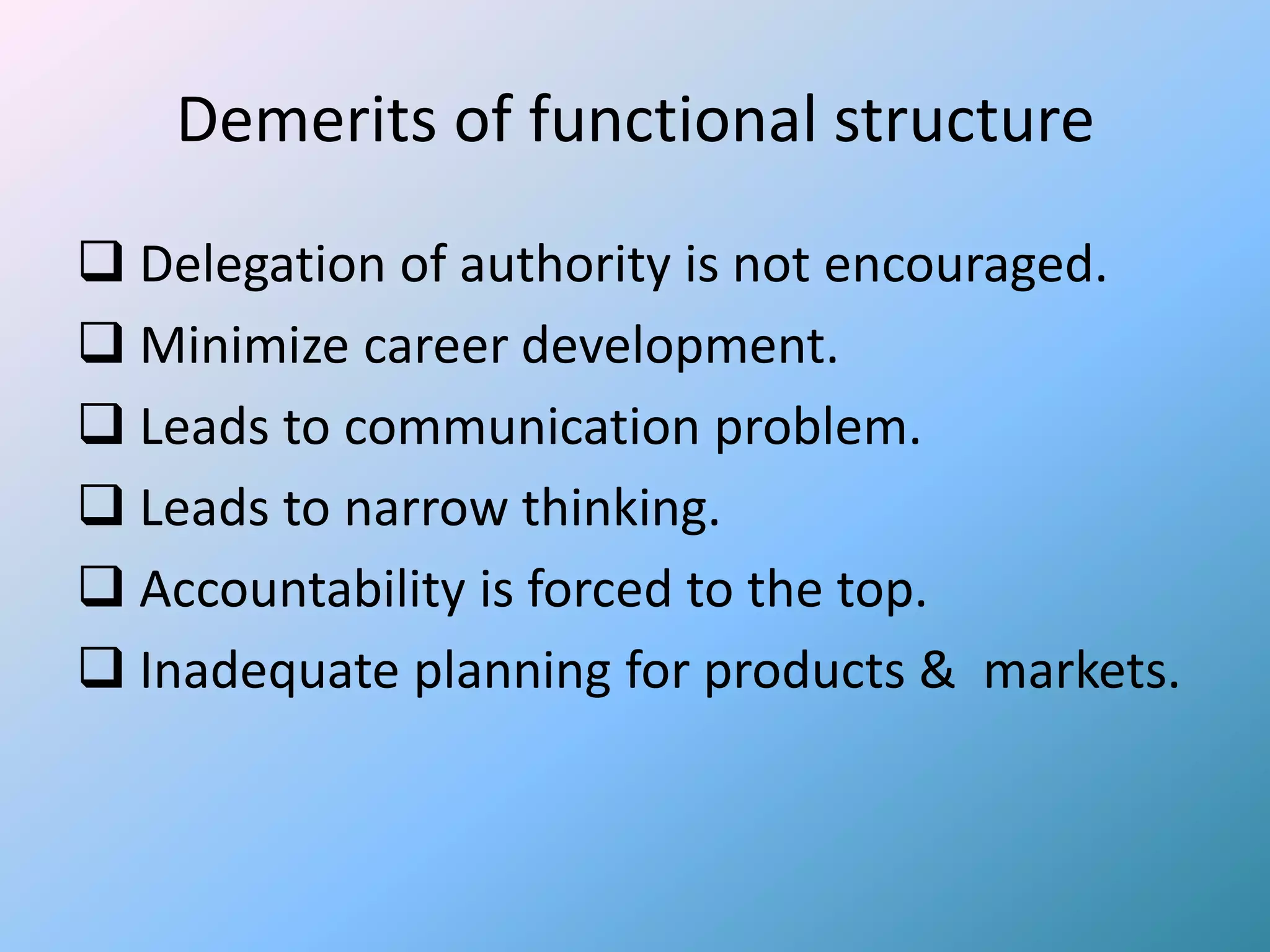 Demerits of functional structure
 Delegation of authority is not encouraged.
 Minimize career development.
 Leads to communication problem.
 Leads to narrow thinking.
 Accountability is forced to the top.
 Inadequate planning for products & markets.
 