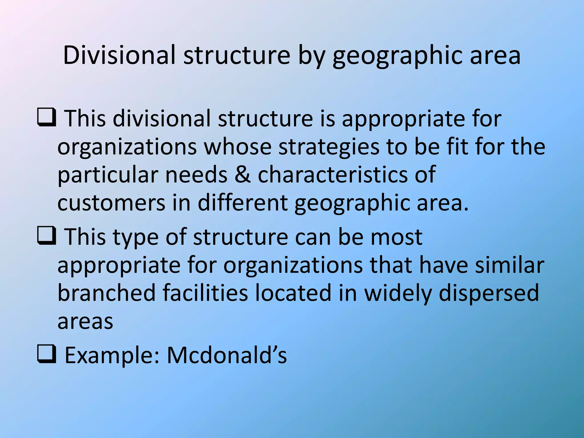 Divisional structure by geographic area

 This divisional structure is appropriate for
 organizations whose strategies to be fit for the
 particular needs & characteristics of
 customers in different geographic area.
 This type of structure can be most
 appropriate for organizations that have similar
 branched facilities located in widely dispersed
 areas
 Example: Mcdonald’s
 