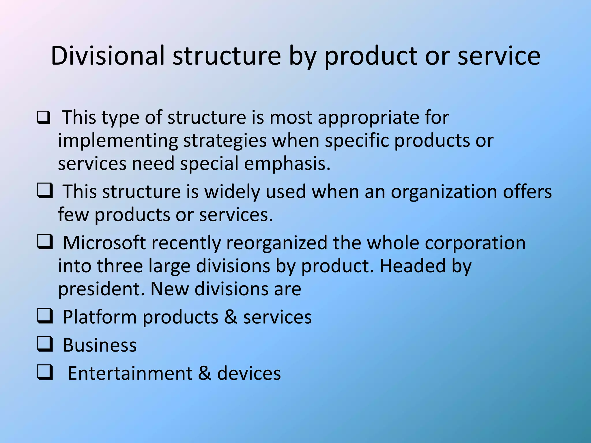 Divisional structure by product or service

 This type of structure is most appropriate for
 implementing strategies when specific products or
 services need special emphasis.
 This structure is widely used when an organization offers
 few products or services.
 Microsoft recently reorganized the whole corporation
 into three large divisions by product. Headed by
 president. New divisions are
 Platform products & services
 Business
 Entertainment & devices
 