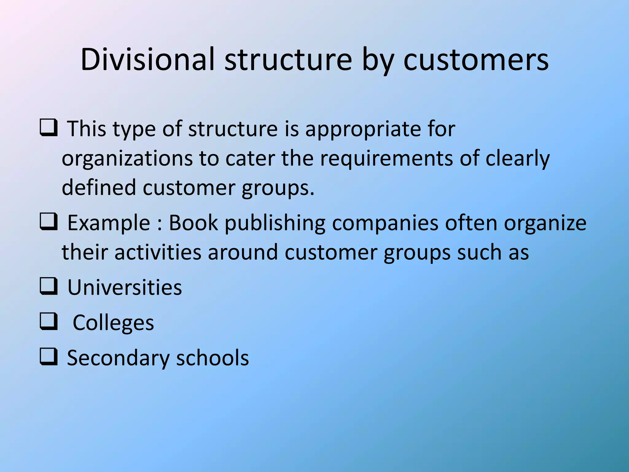 Divisional structure by customers
 This type of structure is appropriate for
 organizations to cater the requirements of clearly
 defined customer groups.
 Example : Book publishing companies often organize
 their activities around customer groups such as
 Universities
 Colleges
 Secondary schools
 