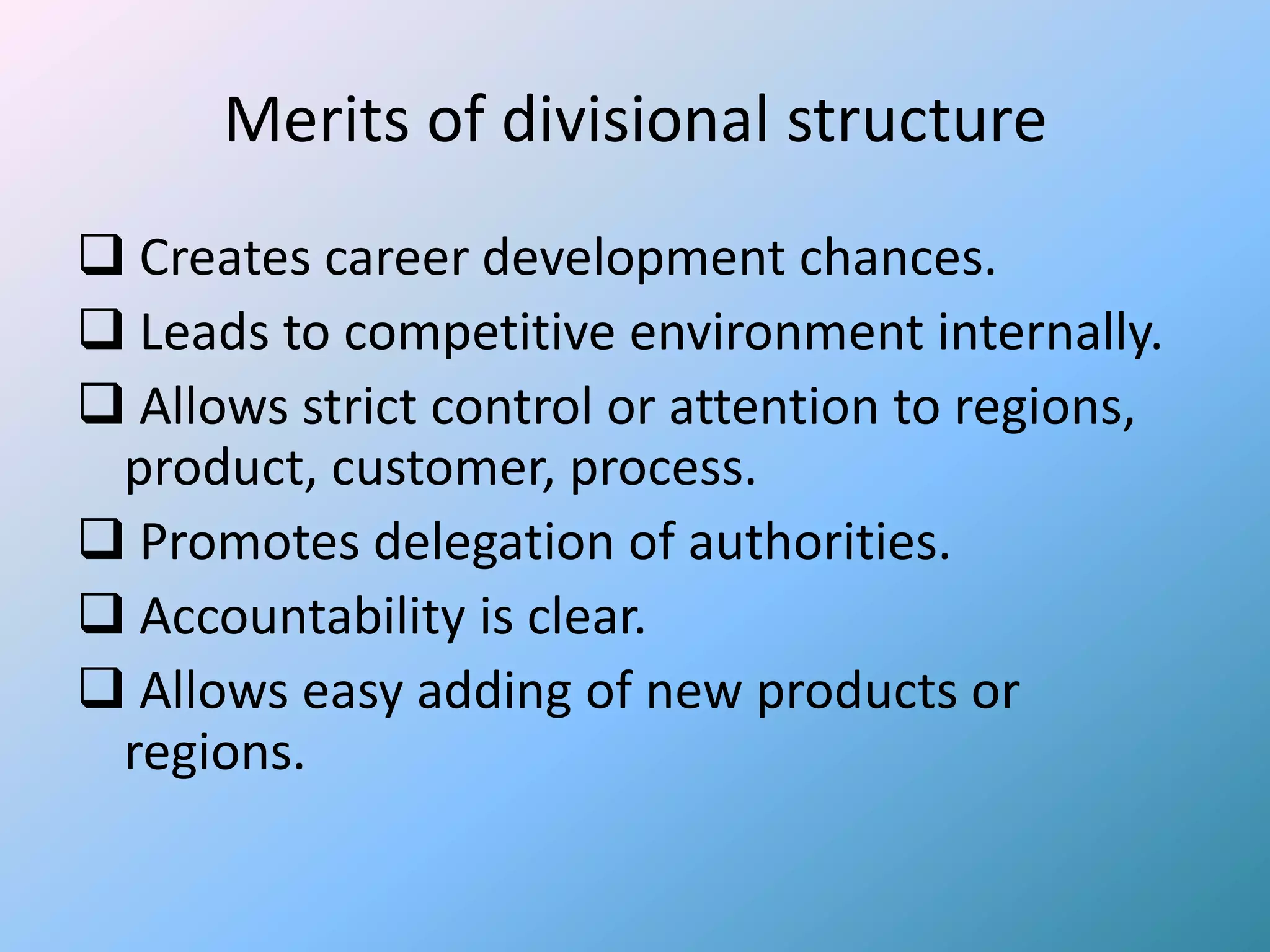 Merits of divisional structure
 Creates career development chances.
 Leads to competitive environment internally.
 Allows strict control or attention to regions,
 product, customer, process.
 Promotes delegation of authorities.
 Accountability is clear.
 Allows easy adding of new products or
 regions.
 