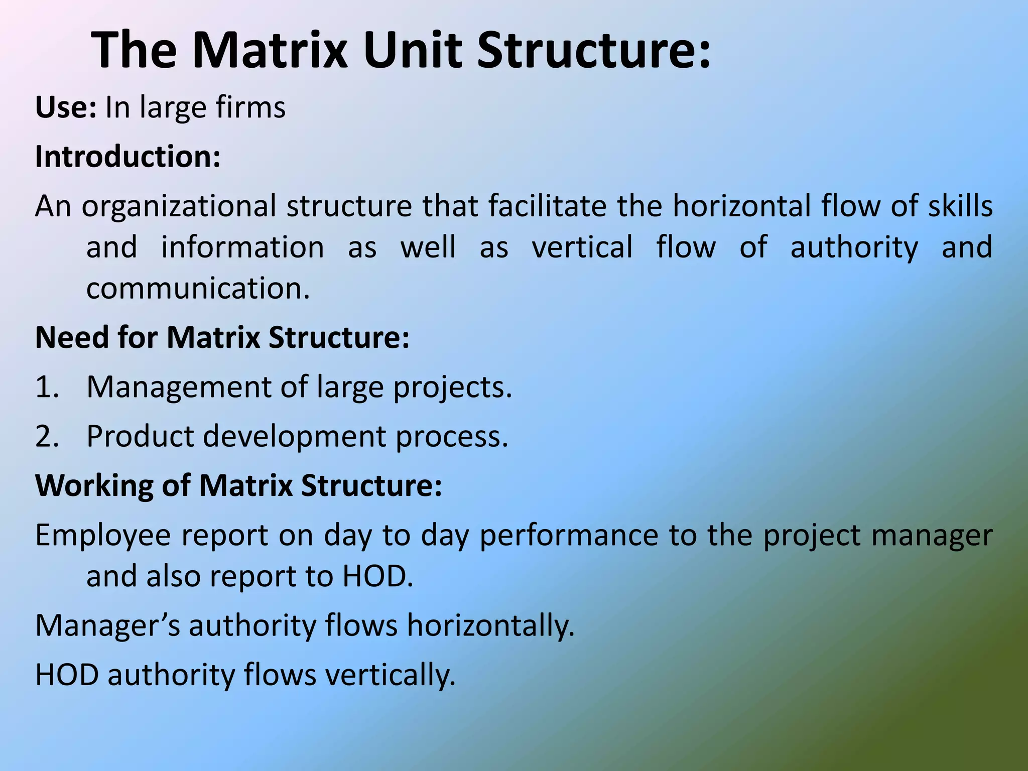 The Matrix Unit Structure:
Use: In large firms
Introduction:
An organizational structure that facilitate the horizontal flow of skills
    and information as well as vertical flow of authority and
    communication.
Need for Matrix Structure:
1. Management of large projects.
2. Product development process.
Working of Matrix Structure:
Employee report on day to day performance to the project manager
    and also report to HOD.
Manager’s authority flows horizontally.
HOD authority flows vertically.
 