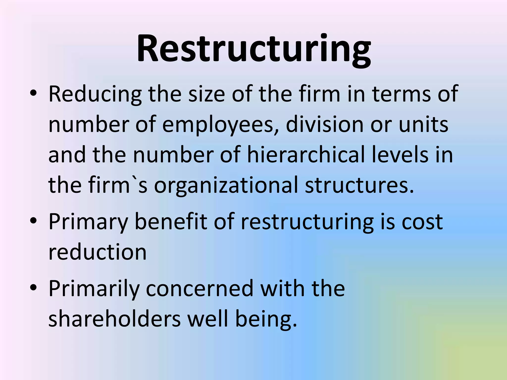 Restructuring
• Reducing the size of the firm in terms of
  number of employees, division or units
  and the number of hierarchical levels in
  the firm`s organizational structures.
• Primary benefit of restructuring is cost
  reduction
• Primarily concerned with the
  shareholders well being.
 