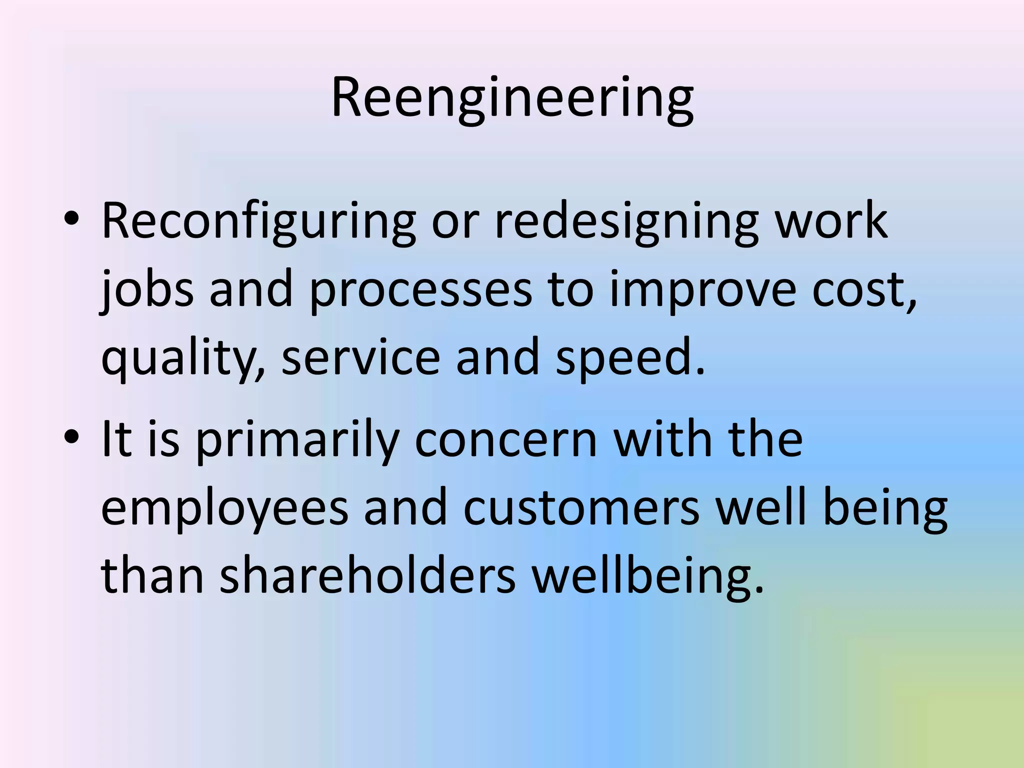 Reengineering
• Reconfiguring or redesigning work
  jobs and processes to improve cost,
  quality, service and speed.
• It is primarily concern with the
  employees and customers well being
  than shareholders wellbeing.
 
