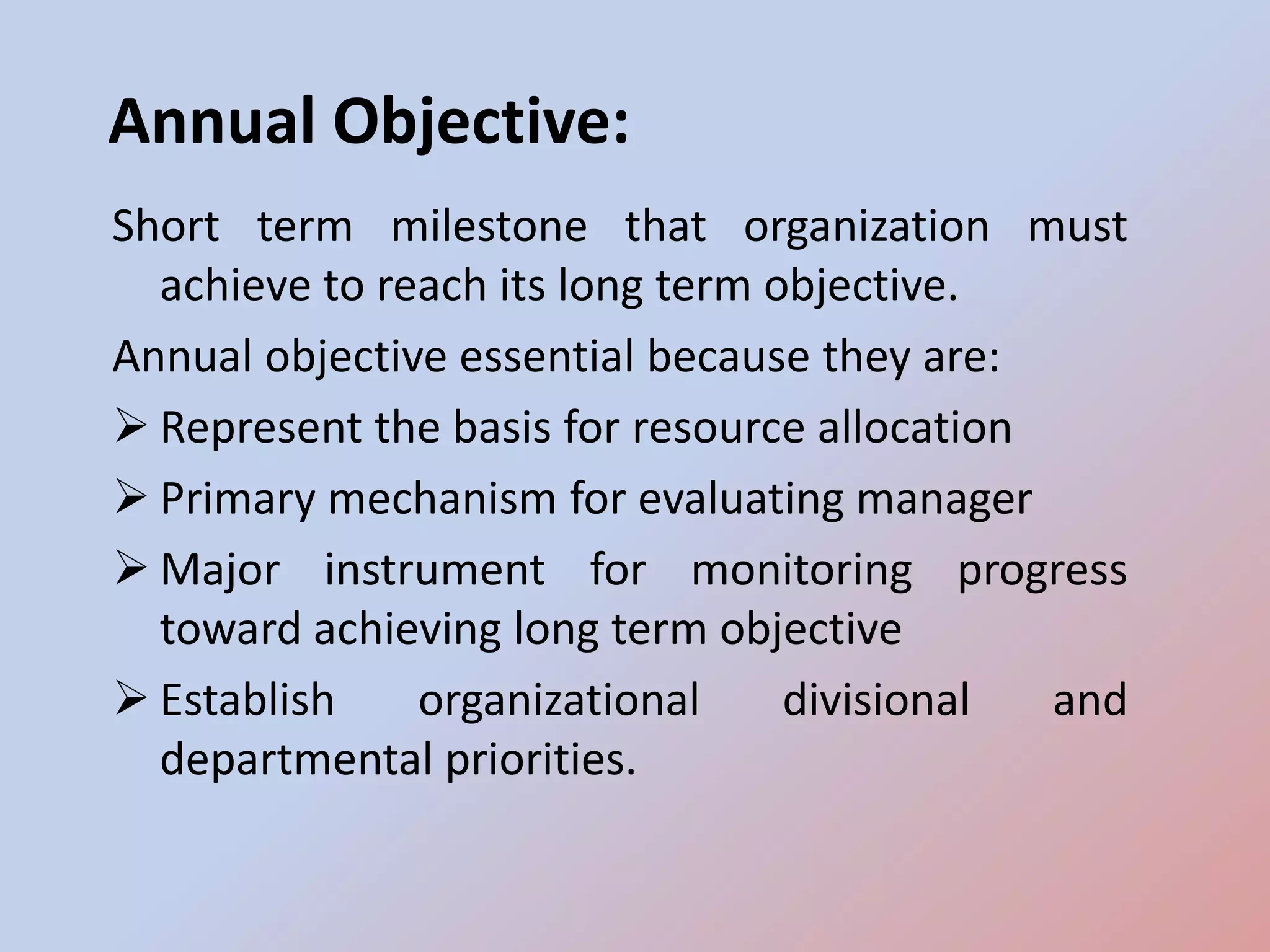 Annual Objective:
Short term milestone that organization must
  achieve to reach its long term objective.
Annual objective essential because they are:
 Represent the basis for resource allocation
 Primary mechanism for evaluating manager
 Major instrument for monitoring progress
  toward achieving long term objective
 Establish    organizational     divisional  and
  departmental priorities.
 