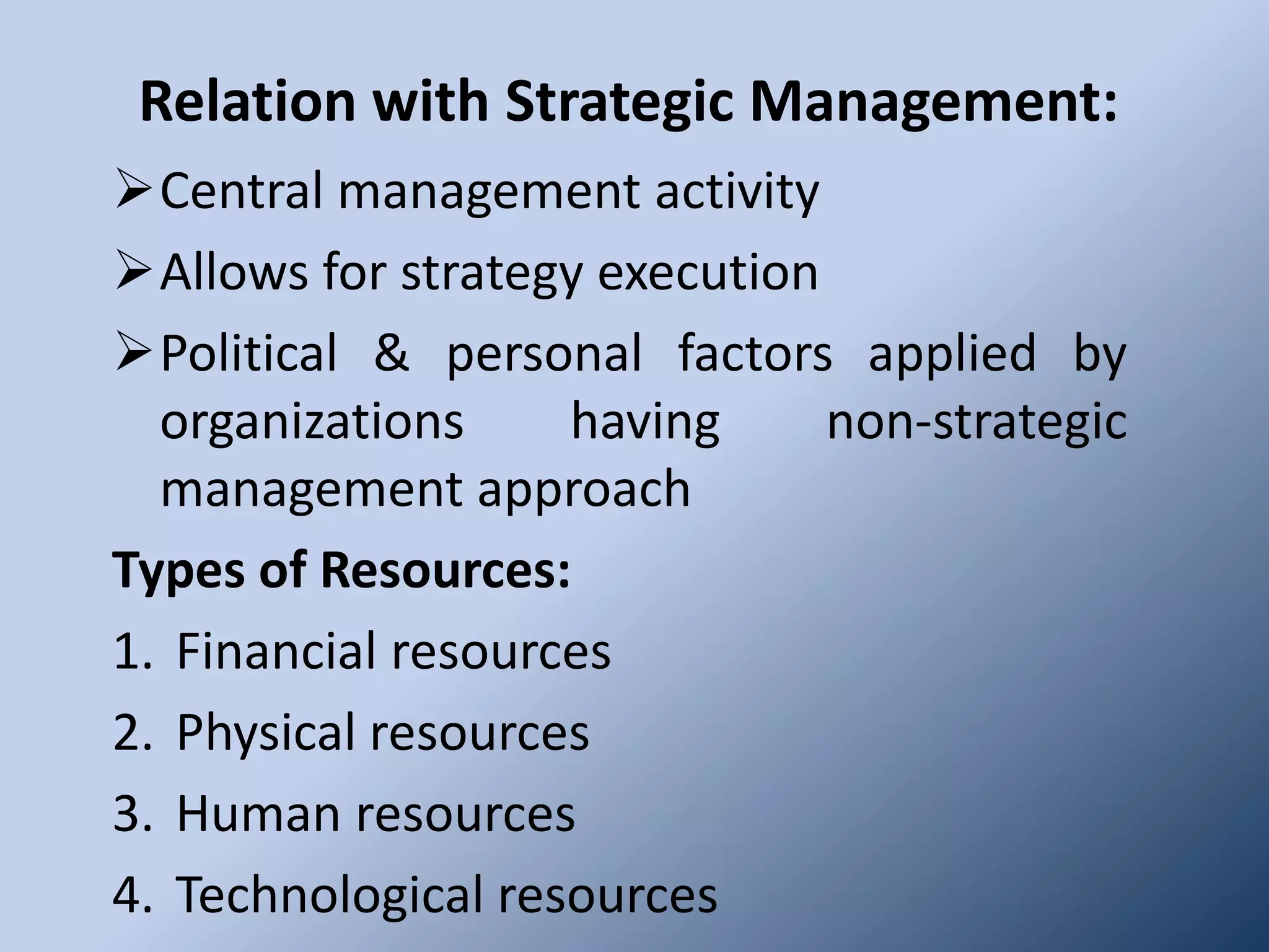 Relation with Strategic Management:
Central management activity
Allows for strategy execution
Political & personal factors applied by
  organizations     having     non-strategic
  management approach
Types of Resources:
1. Financial resources
2. Physical resources
3. Human resources
4. Technological resources
 
