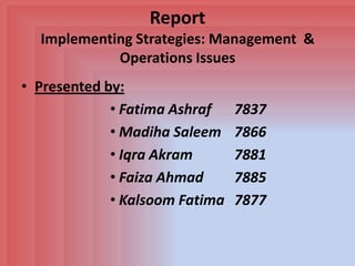 Report
  Implementing Strategies: Management &
            Operations Issues
• Presented by:
             • Fatima Ashraf    7837
             • Madiha Saleem    7866
             • Iqra Akram       7881
             • Faiza Ahmad      7885
             • Kalsoom Fatima   7877
 