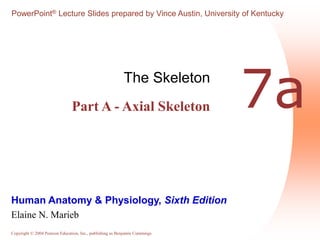 PowerPoint® Lecture Slides prepared by Vince Austin, University of Kentucky 
7a The Skeleton 
Part A - Axial Skeleton 
Human Anatomy & Physiology, Sixth Edition 
Elaine N. Marieb 
Copyright © 2004 Pearson Education, Inc., publishing as Benjamin Cummings 
 
