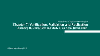 © Noha Nagi- March 2017
Chapter 7: Verification, Validation and Replication
Examining the correctness and utility of an Agent-Based Model
An introduction to Agent-based Modelling book
 