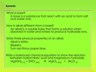 What is base?
 A base is a substance that react with an acid to form salt
  and water only.

How is alkali different from a base?
 An alkali is a soluble base that forms a solution when
  dissolved in water and ionises to produce hydroxide ions.

State three physical properties of an alkali.
 Alkali is bitter.
 Slippery.
 Turn red litmus paper blue.

Write a balanced chemical equation to show the reaction
   between hydrochloric acid and magnesium hydroxide.
 Mg(OH)2 (s) + 2HCl (aq)  MgCl2 (aq) + 2H2O (l)
 