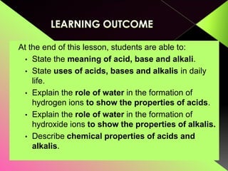 At the end of this lesson, students are able to:
 • State the meaning of acid, base and alkali.
 • State uses of acids, bases and alkalis in daily
    life.
 • Explain the role of water in the formation of
    hydrogen ions to show the properties of acids.
 • Explain the role of water in the formation of
    hydroxide ions to show the properties of alkalis.
 • Describe chemical properties of acids and
    alkalis.
 