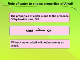 The properties of alkali is due to the presence
Of hydroxide ions, OH- .


                     H2O
            Alkali           OH-



Without water, alkali will not behave as an
alkali.
 