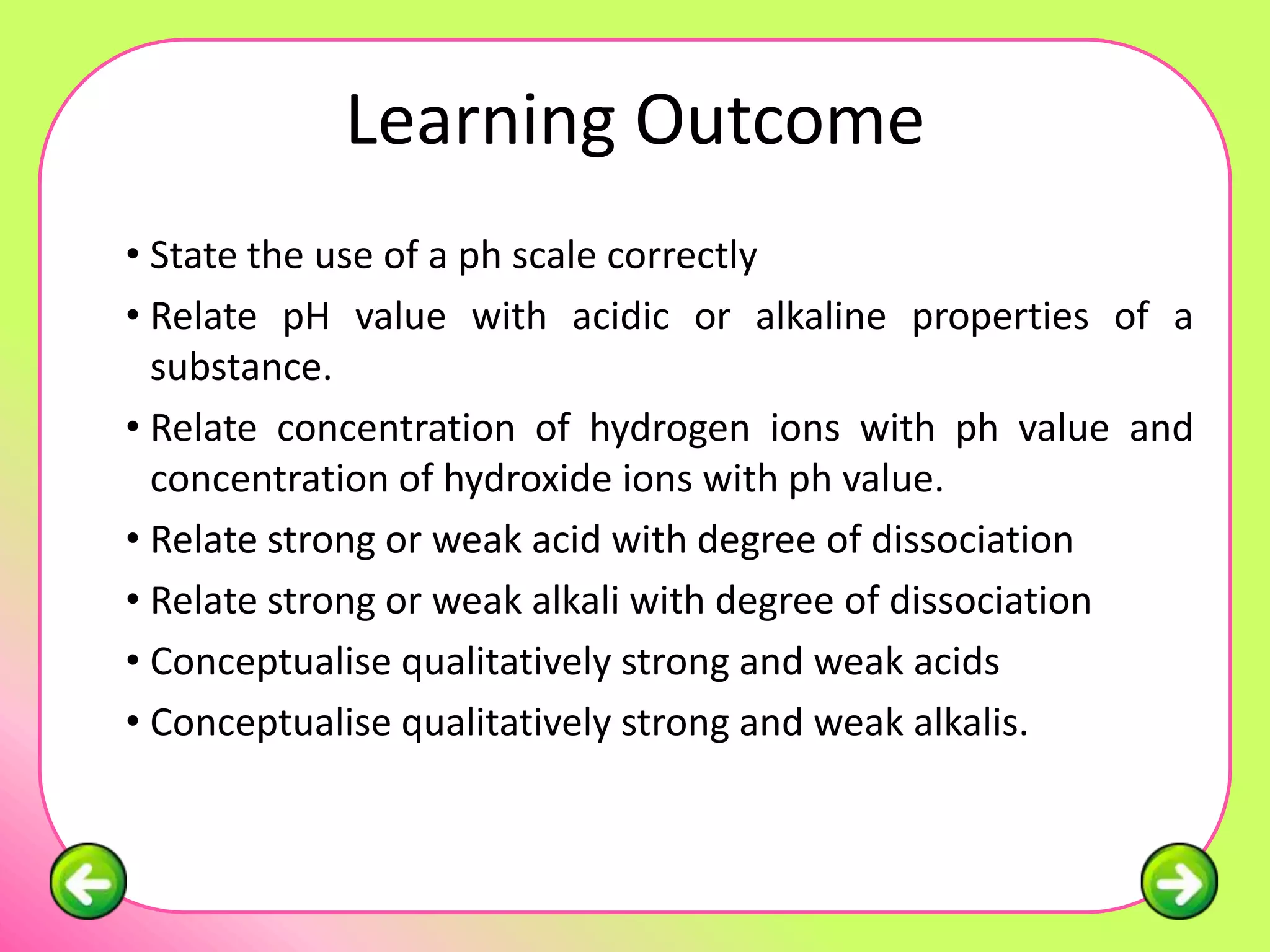 Learning Outcome
• State the use of a ph scale correctly
• Relate pH value with acidic or alkaline properties of a
  substance.
• Relate concentration of hydrogen ions with ph value and
  concentration of hydroxide ions with ph value.
• Relate strong or weak acid with degree of dissociation
• Relate strong or weak alkali with degree of dissociation
• Conceptualise qualitatively strong and weak acids
• Conceptualise qualitatively strong and weak alkalis.
 