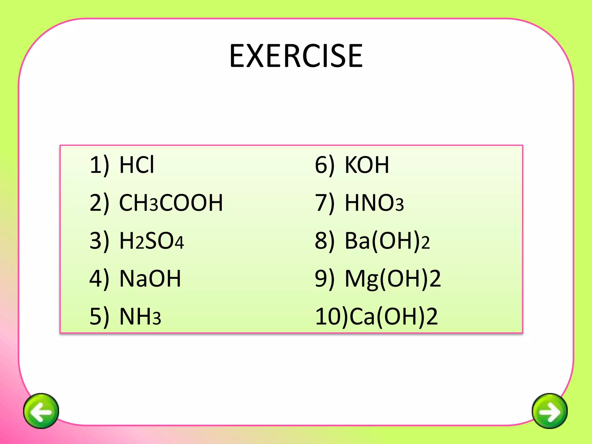 EXERCISE

1)   HCl            6) KOH
2)   CH3COOH        7) HNO3
3)   H2SO4          8) Ba(OH)2
4)   NaOH           9) Mg(OH)2
5)   NH3            10)Ca(OH)2
 