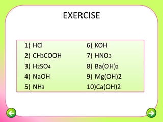 EXERCISE

1)   HCl            6) KOH
2)   CH3COOH        7) HNO3
3)   H2SO4          8) Ba(OH)2
4)   NaOH           9) Mg(OH)2
5)   NH3            10)Ca(OH)2
 
