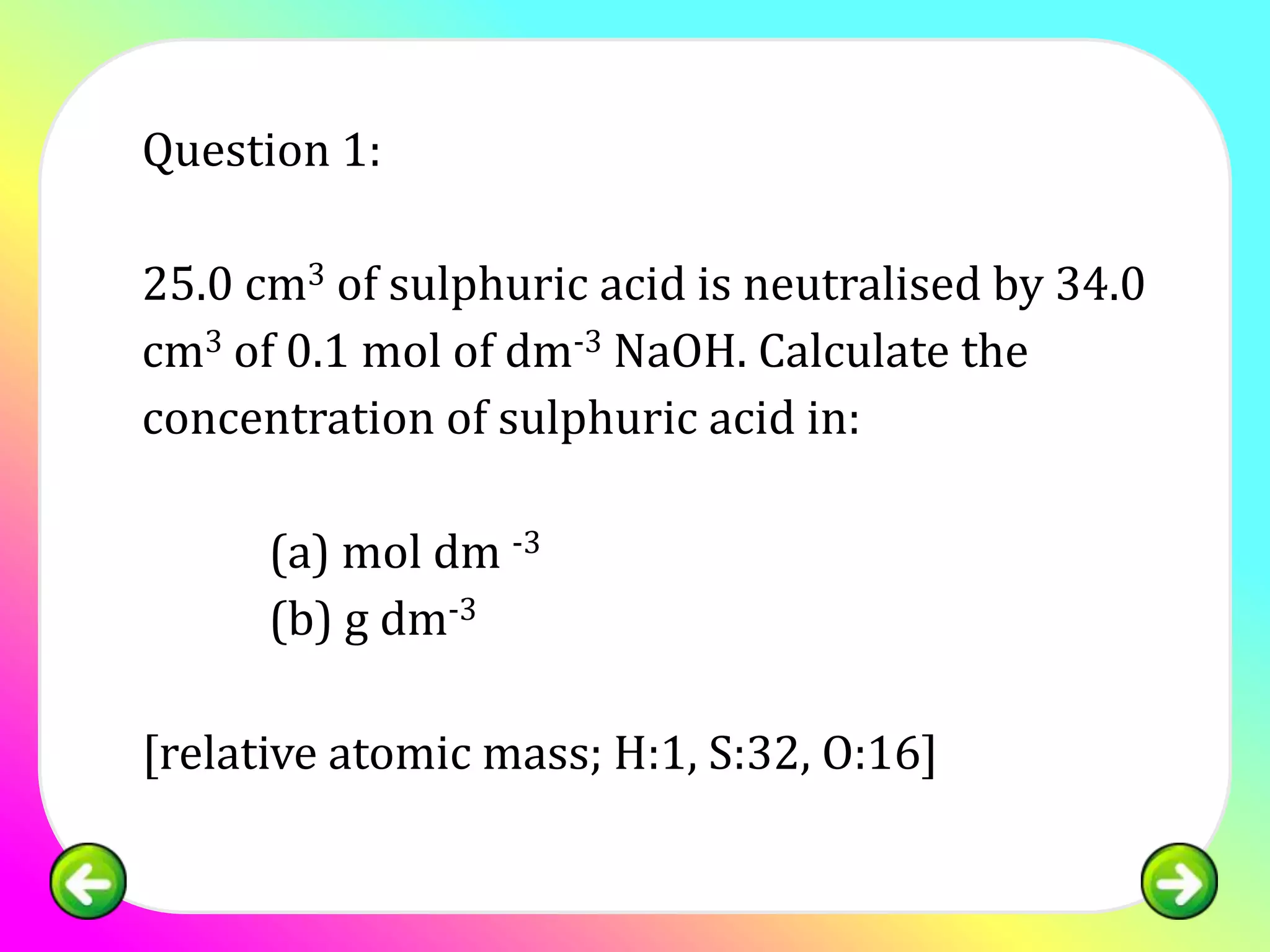 Question 1:

25.0 cm3 of sulphuric acid is neutralised by 34.0
cm3 of 0.1 mol of dm-3 NaOH. Calculate the
concentration of sulphuric acid in:

      (a) mol dm -3
      (b) g dm-3

[relative atomic mass; H:1, S:32, O:16]
 