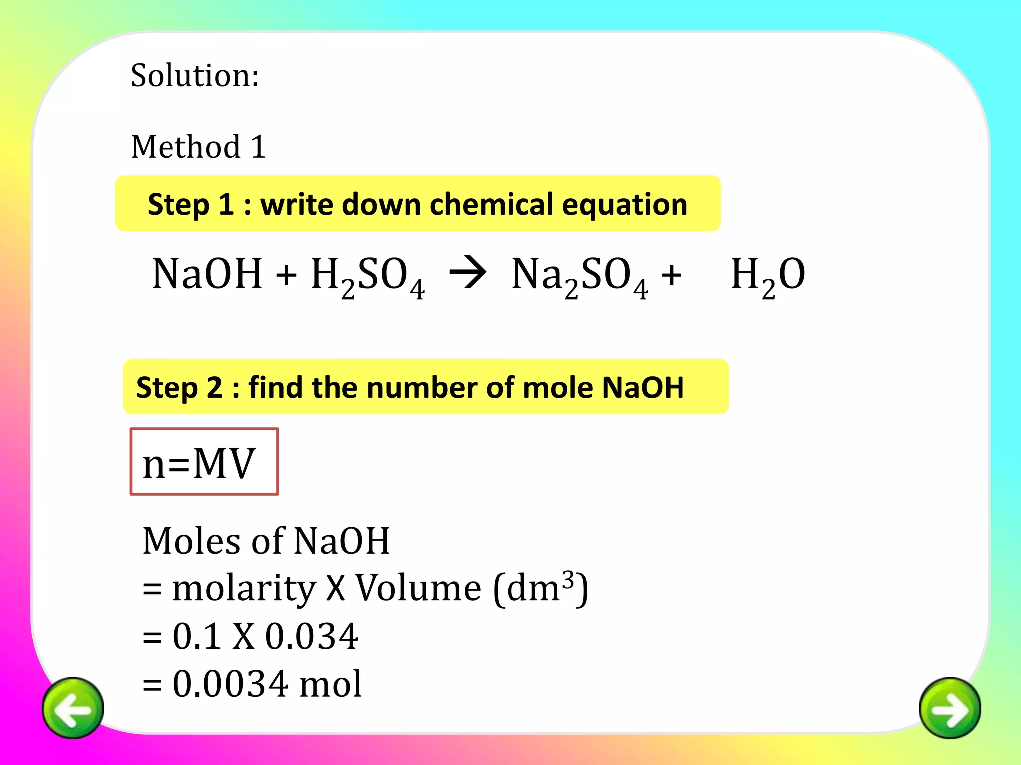 Solution:

Method 1
 Step 1 : write down chemical equation

2NaOH + H2SO4  Na2SO4 + 2H2O

Step 2 : find the number of mole NaOH

n=MV
Moles of NaOH
= molarity X Volume (dm3)
= 0.1 X 0.034
= 0.0034 mol
 