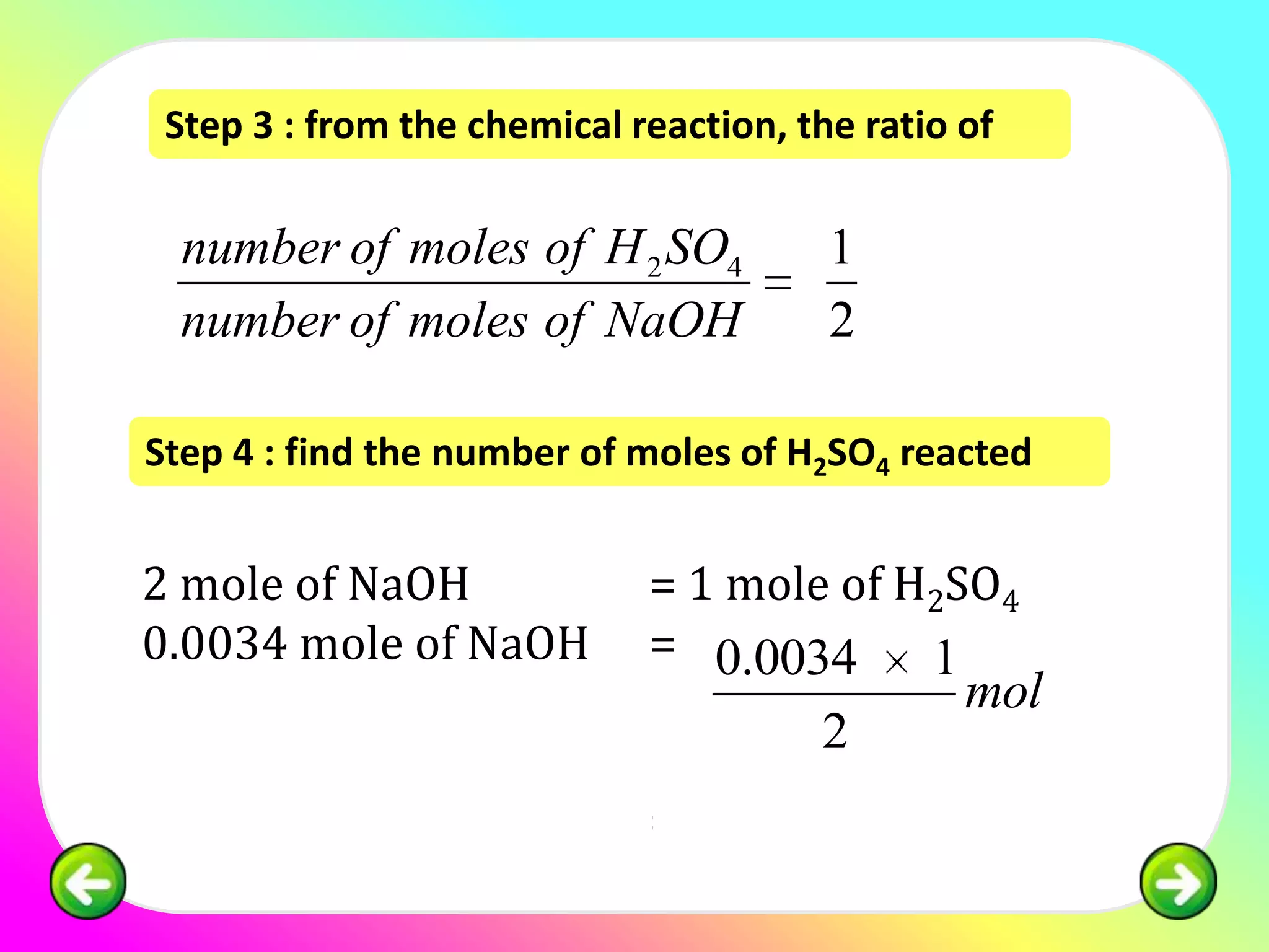 Step 3 : from the chemical reaction, the ratio of

  number of moles of H 2 SO4            1
  number of moles of NaOH               2

Step 4 : find the number of moles of H2SO4 reacted


2 mole of NaOH               = 1 mole of H2SO4
0.0034 mole of NaOH          = 0.0034     1
                                                mol
                                       2
                             = 0.0017 mol
 