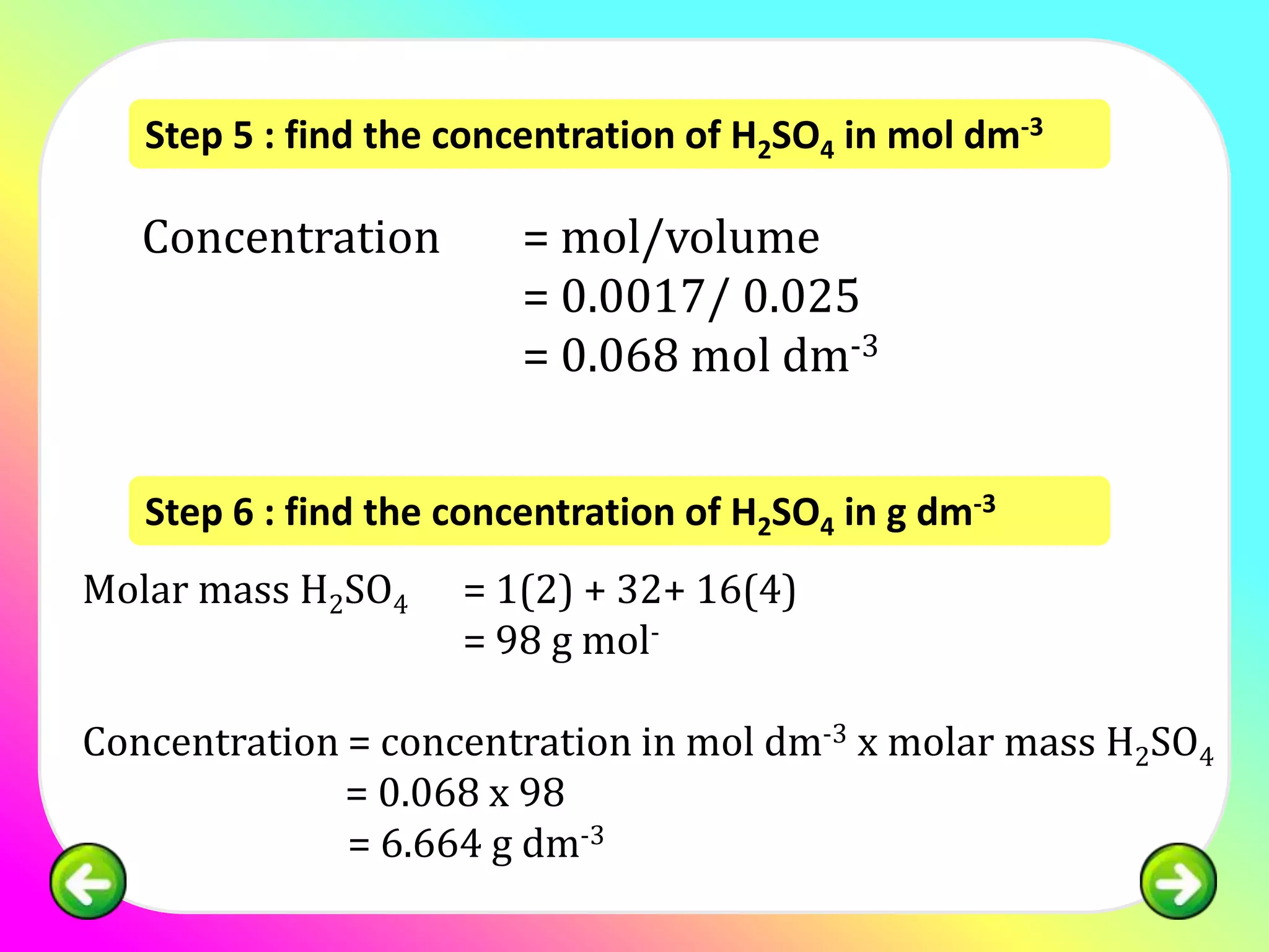 Step 5 : find the concentration of H2SO4 in mol dm-3

   Concentration         = mol/volume
                         = 0.0017/ 0.025
                         = 0.068 mol dm-3


   Step 6 : find the concentration of H2SO4 in g dm-3
Molar mass H2SO4     = 1(2) + 32+ 16(4)
                     = 98 g mol-

Concentration = concentration in mol dm-3 x molar mass H2SO4
              = 0.068 x 98
              = 6.664 g dm-3
 