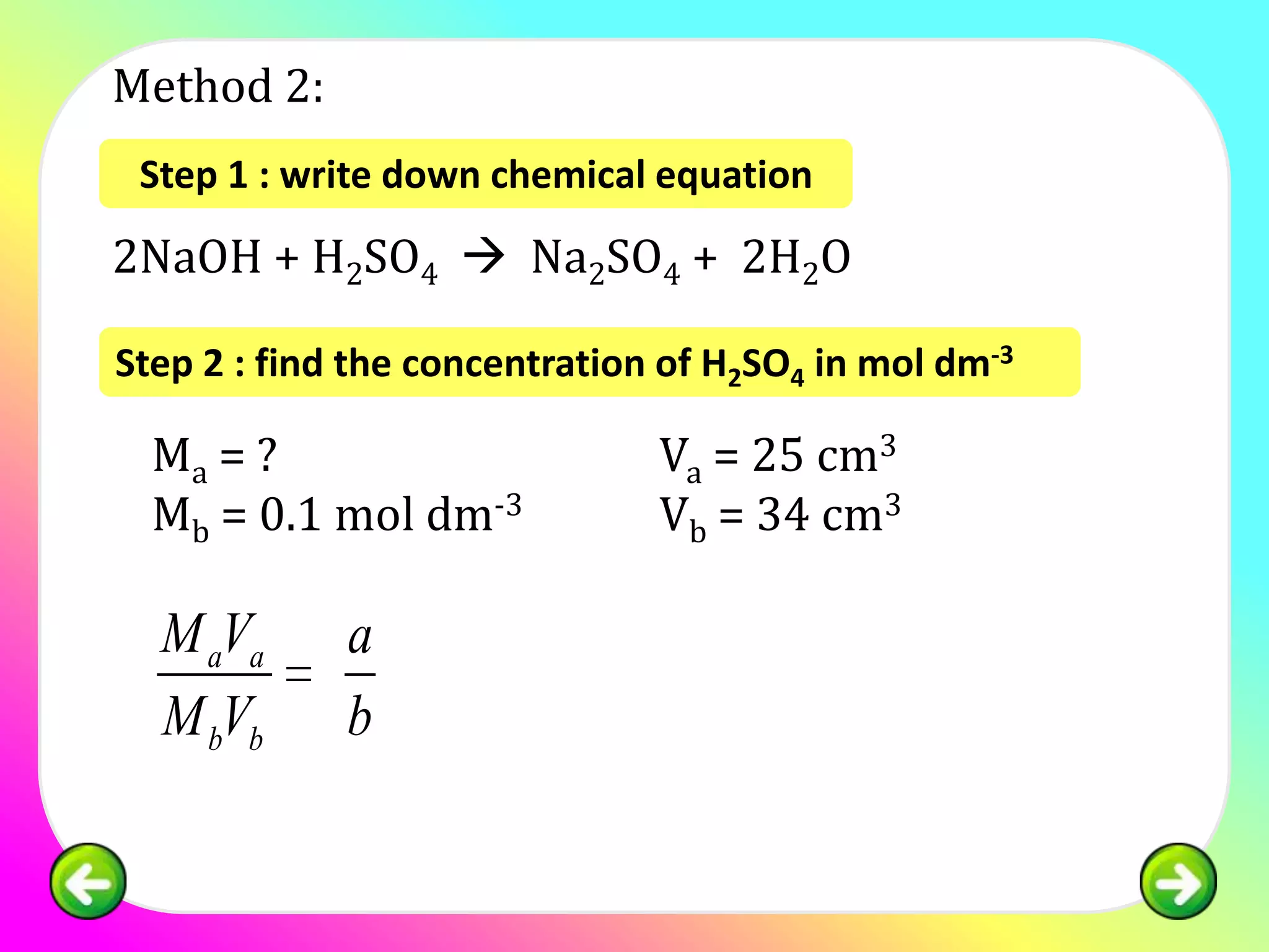 Method 2:
 Step 1 : write down chemical equation

2NaOH + H2SO4  Na2SO4 + 2H2O

Step 2 : find the concentration of H2SO4 in mol dm-3

  Ma = ?                       Va = 25 cm3
  Mb = 0.1 mol dm-3            Vb = 34 cm3

  M aVa      a
  M bVb      b
 