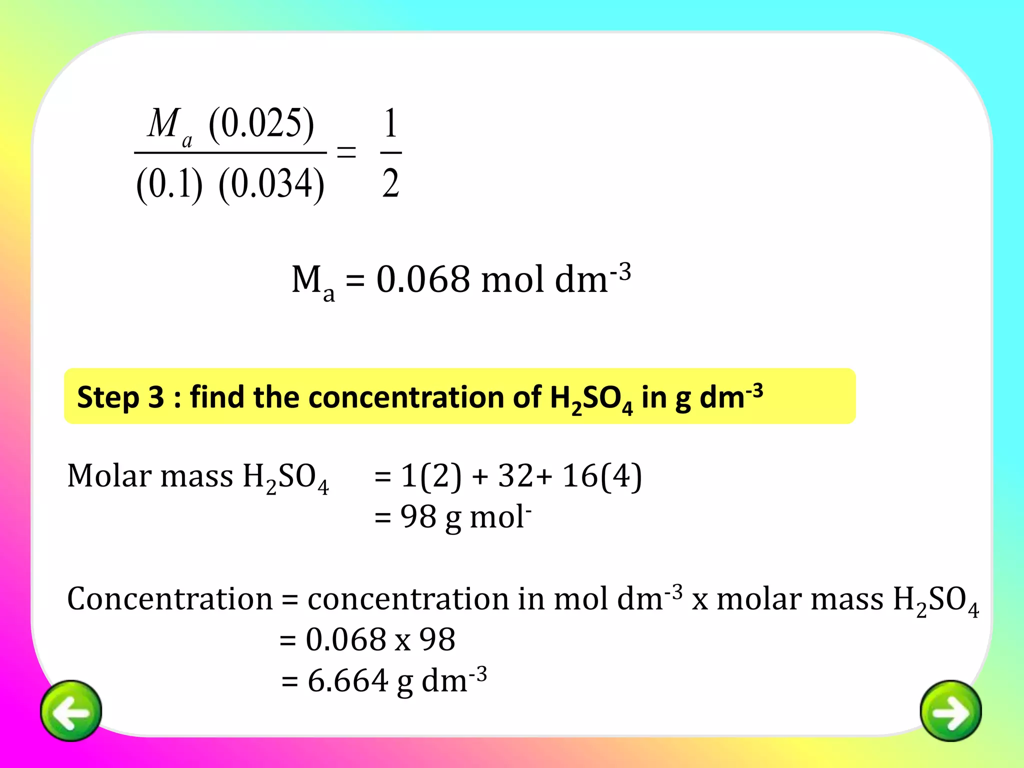M a (0.025)      1
    (0.1) (0.034)     2

               Ma = 0.068 mol dm-3

Step 3 : find the concentration of H2SO4 in g dm-3

Molar mass H2SO4     = 1(2) + 32+ 16(4)
                     = 98 g mol-

Concentration = concentration in mol dm-3 x molar mass H2SO4
              = 0.068 x 98
              = 6.664 g dm-3
 