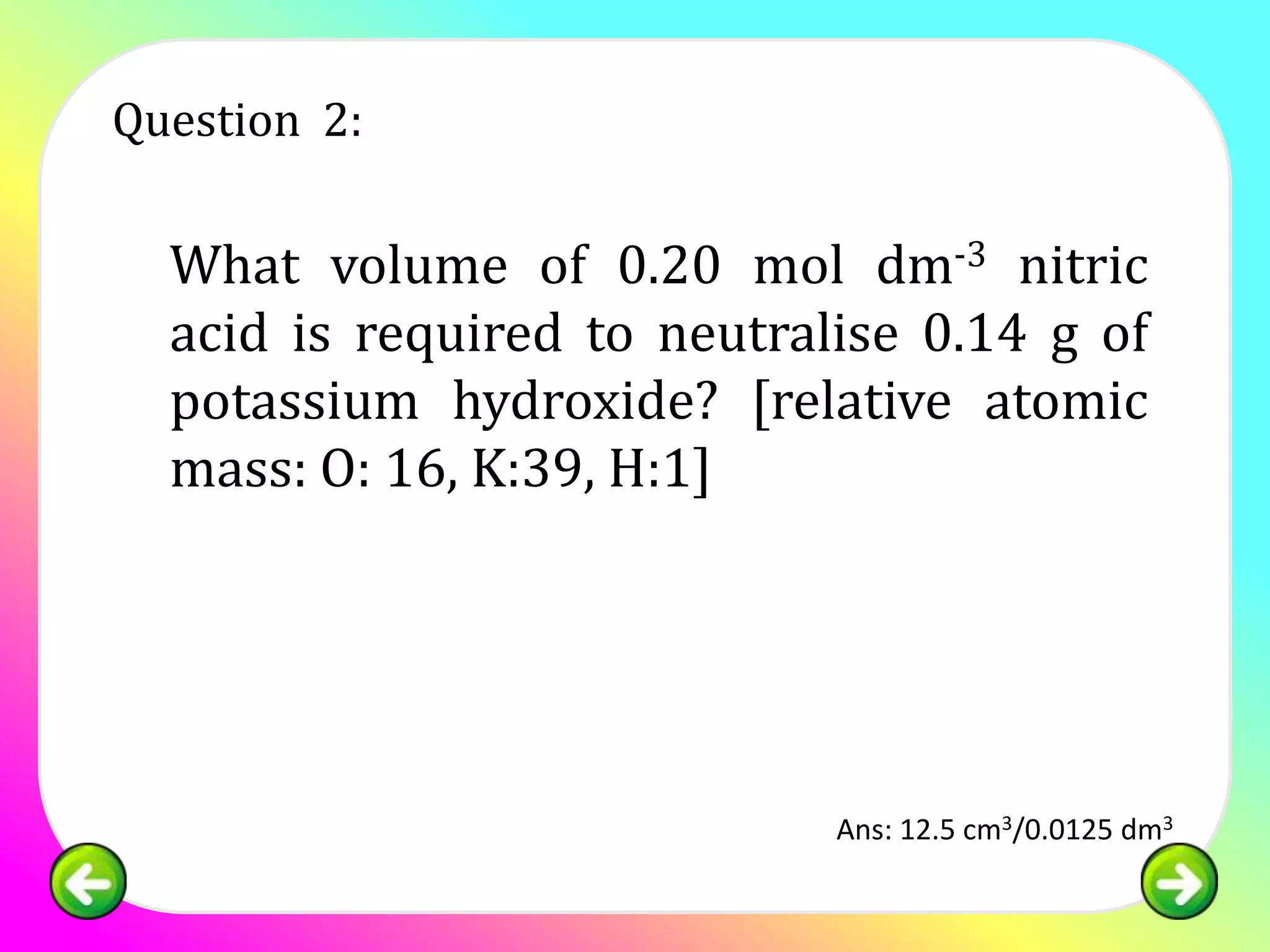 Question 2:

  What volume of 0.20 mol dm-3 nitric
  acid is required to neutralise 0.14 g of
  potassium hydroxide? [relative atomic
  mass: O: 16, K:39, H:1]




                             Ans: 12.5 cm3/0.0125 dm3
 