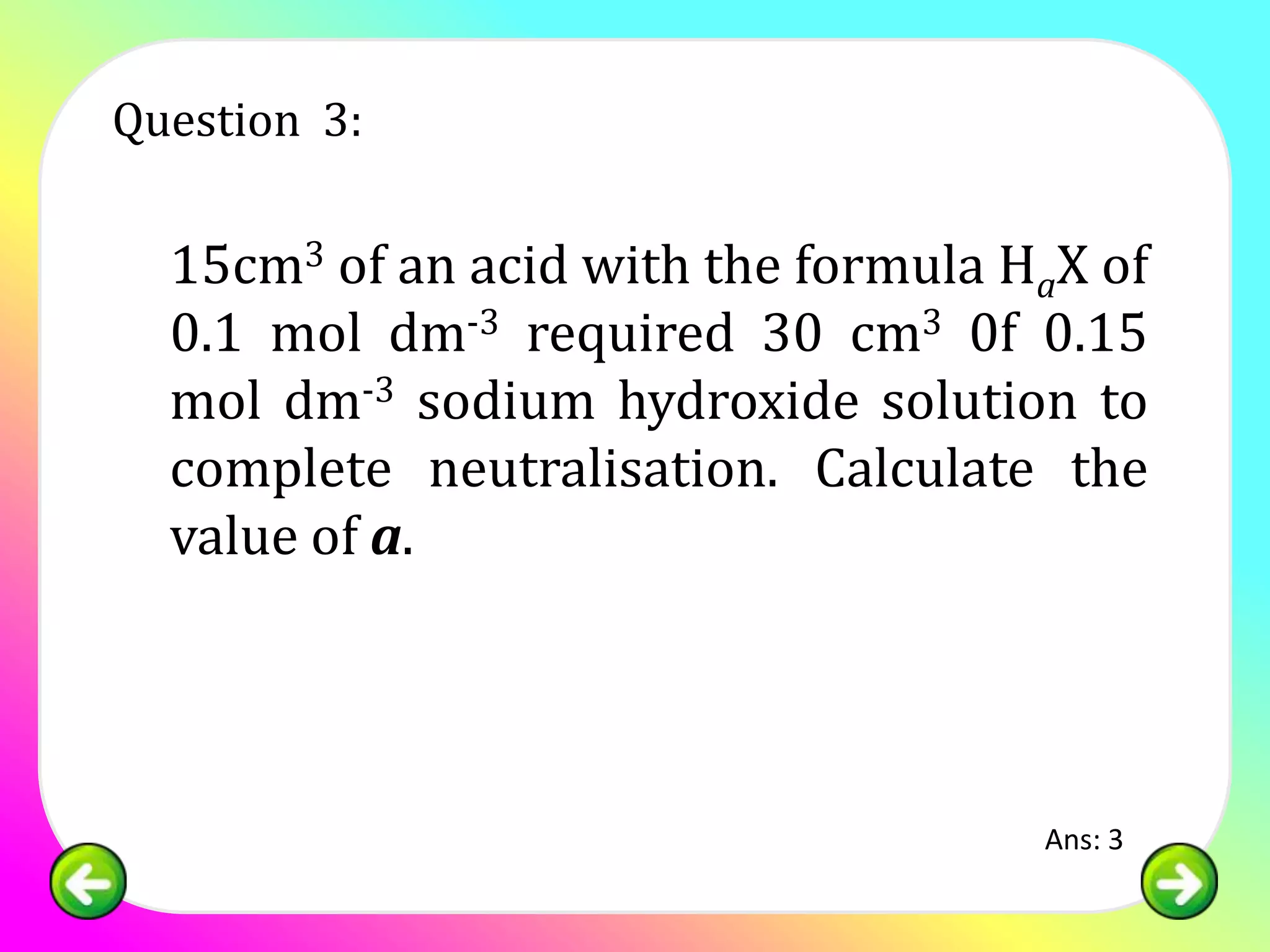 Question 3:

  15cm3 of an acid with the formula HaX of
  0.1 mol dm-3 required 30 cm3 0f 0.15
  mol dm-3 sodium hydroxide solution to
  complete neutralisation. Calculate the
  value of a.




                                     Ans: 3
 