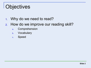 Objectives 
1. Why do we need to read? 
2. How do we improve our reading skill? 
a. Comprehension 
b. Vocabulary 
c. Speed 
Slide 2 
 