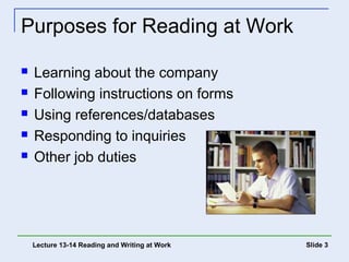 Slide 3 
Purposes for Reading at Work 
 Learning about the company 
 Following instructions on forms 
 Using references/databases 
 Responding to inquiries 
 Other job duties 
Lecture 13-14 Reading and Writing at Work 
 