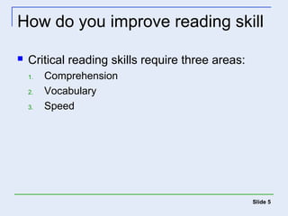 How do you improve reading skill 
 Critical reading skills require three areas: 
1. Comprehension 
2. Vocabulary 
3. Speed 
Slide 5 
 