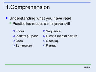 Slide 6 
1.Comprehension 
 Understanding what you have read 
 Practice techniques can improve skill 
 Focus  Sequence 
 Identify purpose  Draw a mental picture 
 Scan  Checkup 
 Summarize  Reread 
 
