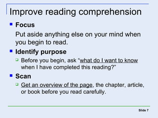 Improve reading comprehension 
 Focus 
Put aside anything else on your mind when 
you begin to read. 
 Identify purpose 
 Before you begin, ask “what do I want to know 
when I have completed this reading?” 
 Scan 
 Get an overview of the page, the chapter, article, 
or book before you read carefully. 
Slide 7 
 