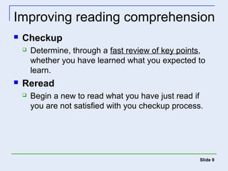 Improving reading comprehension 
 Checkup 
 Determine, through a fast review of key points, 
whether you have learned what you expected to 
learn. 
 Reread 
 Begin a new to read what you have just read if 
you are not satisfied with you checkup process. 
Slide 9 
 