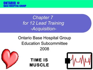 ONTARIO 
BASE HOSPITAL GROUP 
Chapter 7 
for 12 Lead Training 
-Acquisition- 
Ontario Base Hospital Group 
Education Subcommittee 
2008 
TIME IS 
MUSCLE 
 