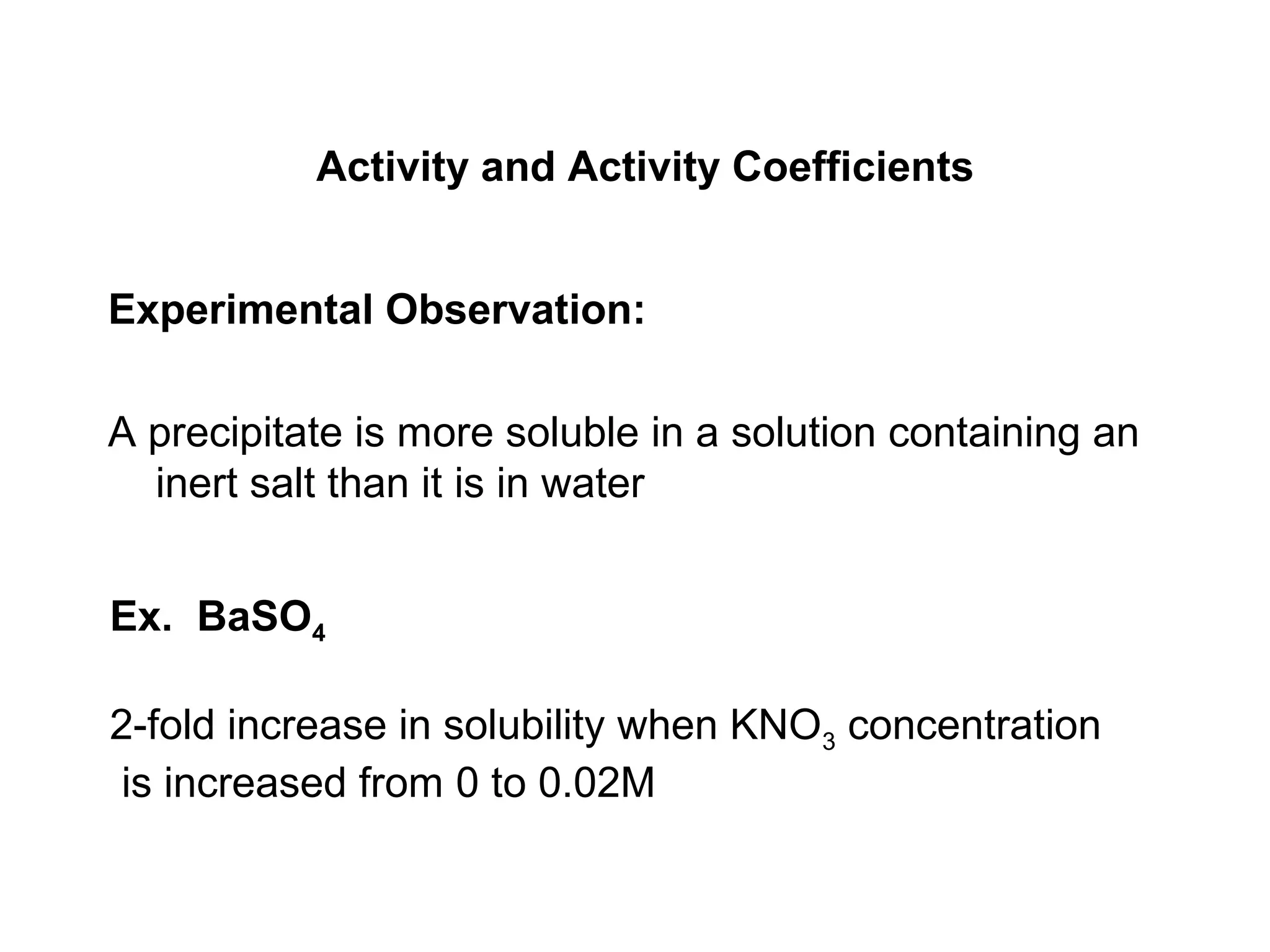 Activity and Activity Coefficients
Experimental Observation:
A precipitate is more soluble in a solution containing an
inert salt than it is in water
Ex. BaSO4
2-fold increase in solubility when KNO3 concentration
is increased from 0 to 0.02M
 