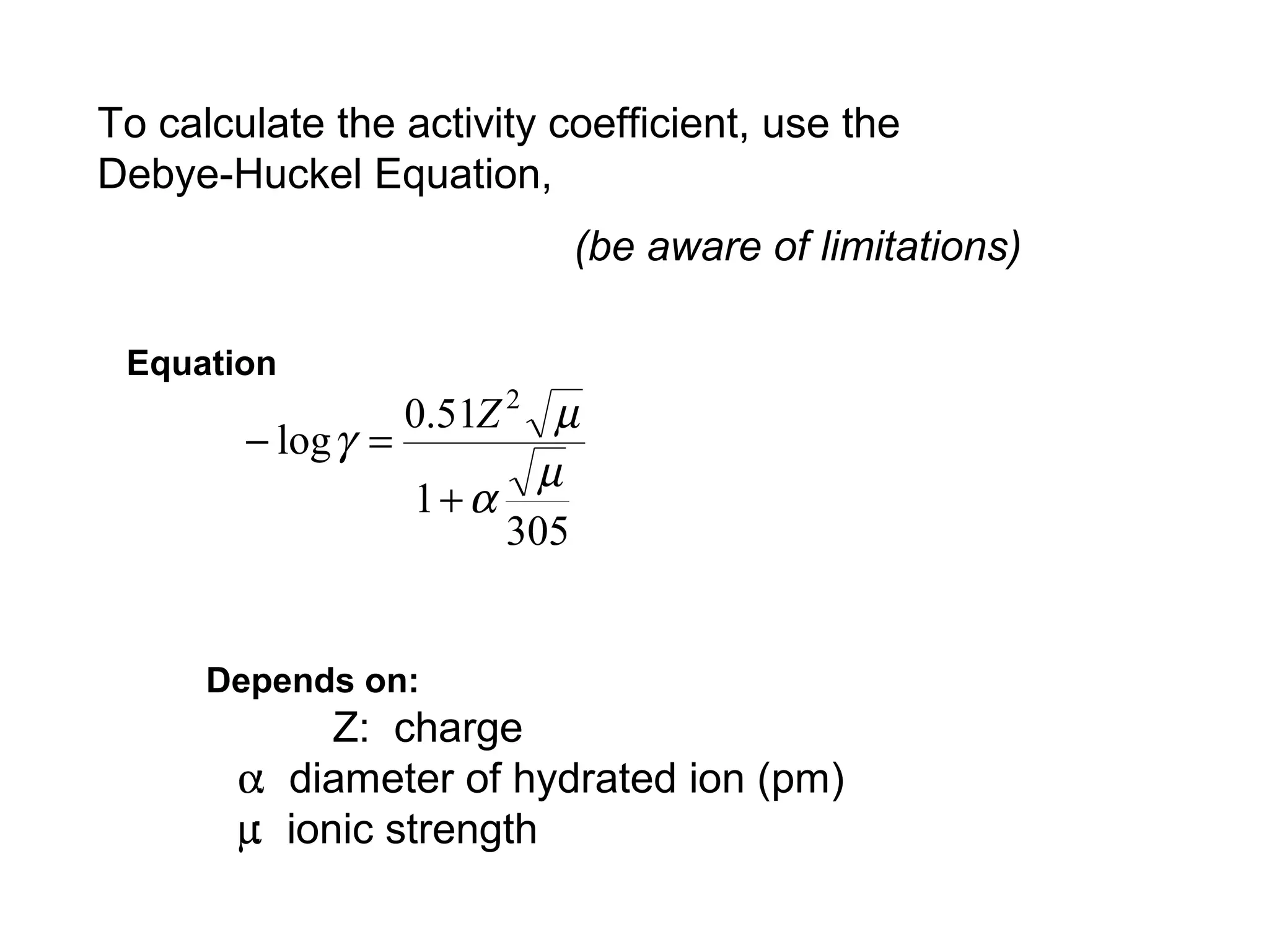 To calculate the activity coefficient, use the
Debye-Huckel Equation,
(be aware of limitations)
Equation
305
1
51.0
log
2
µ
α
µ
γ
+
=−
Z
Depends on:
Z: charge
α: diameter of hydrated ion (pm)
µ: ionic strength
 