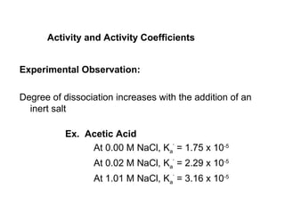 Activity and Activity Coefficients
Experimental Observation:
Degree of dissociation increases with the addition of an
inert salt
Ex. Acetic Acid
At 0.00 M NaCl, Ka
’
= 1.75 x 10-5
At 0.02 M NaCl, Ka
’
= 2.29 x 10-5
At 1.01 M NaCl, Ka
’
= 3.16 x 10-5
 
