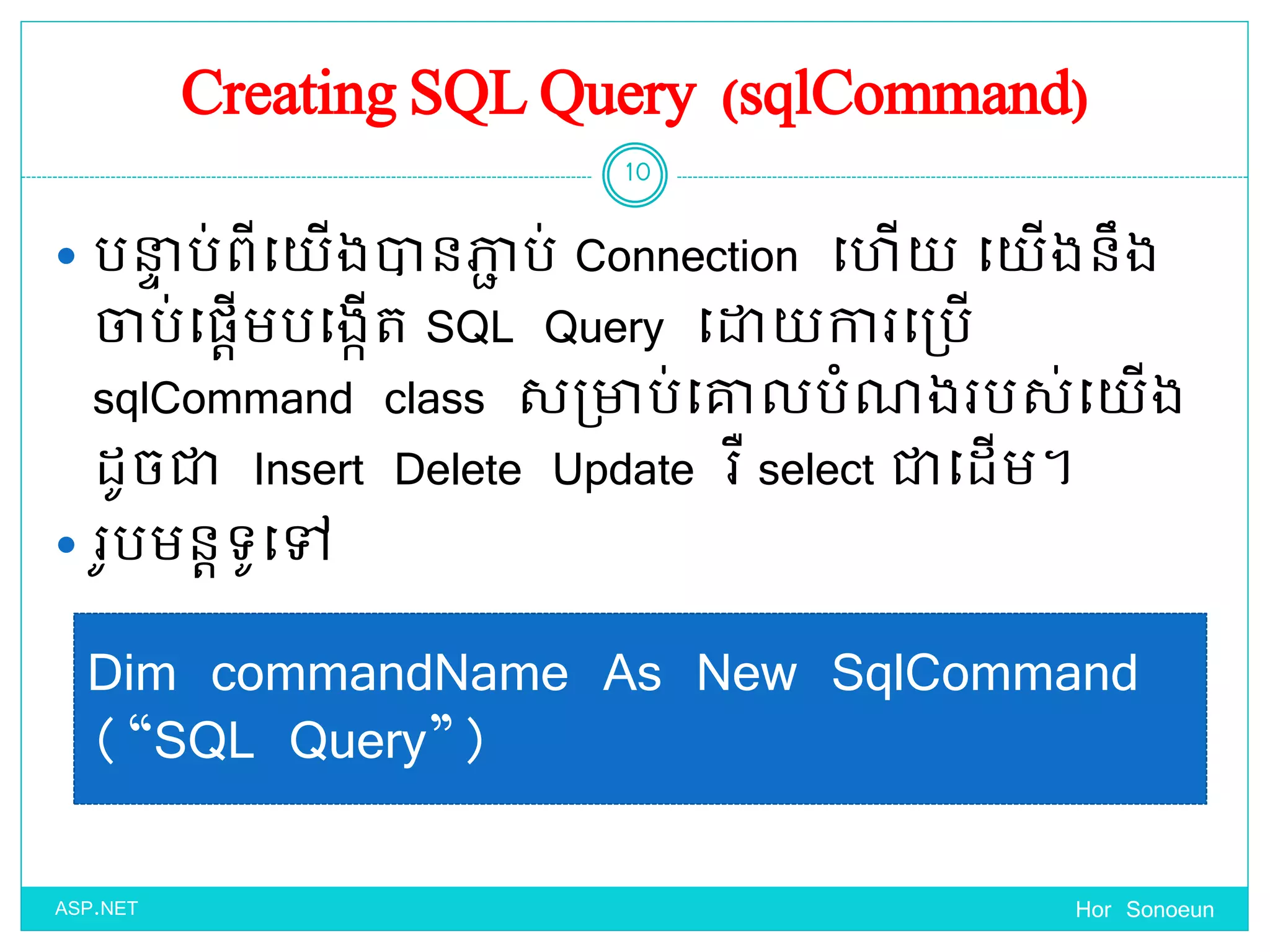 Creating SQL Query (sqlCommand)
 បនាា ប់ពីច្ ើងានភាា ប់ Connection ច្ ើ ច្ ើងនឹង
ចាប់ច្ផ្តើមបច្ងកើត SQL Query ច្ោ ការច្ប្បើ
sqlCommand class សប្ាប់ច្ោលបំណងរបស់ច្ ើង
ែូចជា Insert Delete Update រឺ select ជាច្ែើម។
 រូបមនតទ្ូច្ៅ
Hor Sonoeun
10
ASP.NET
Dim commandName As New SqlCommand
(“SQL Query”)
 