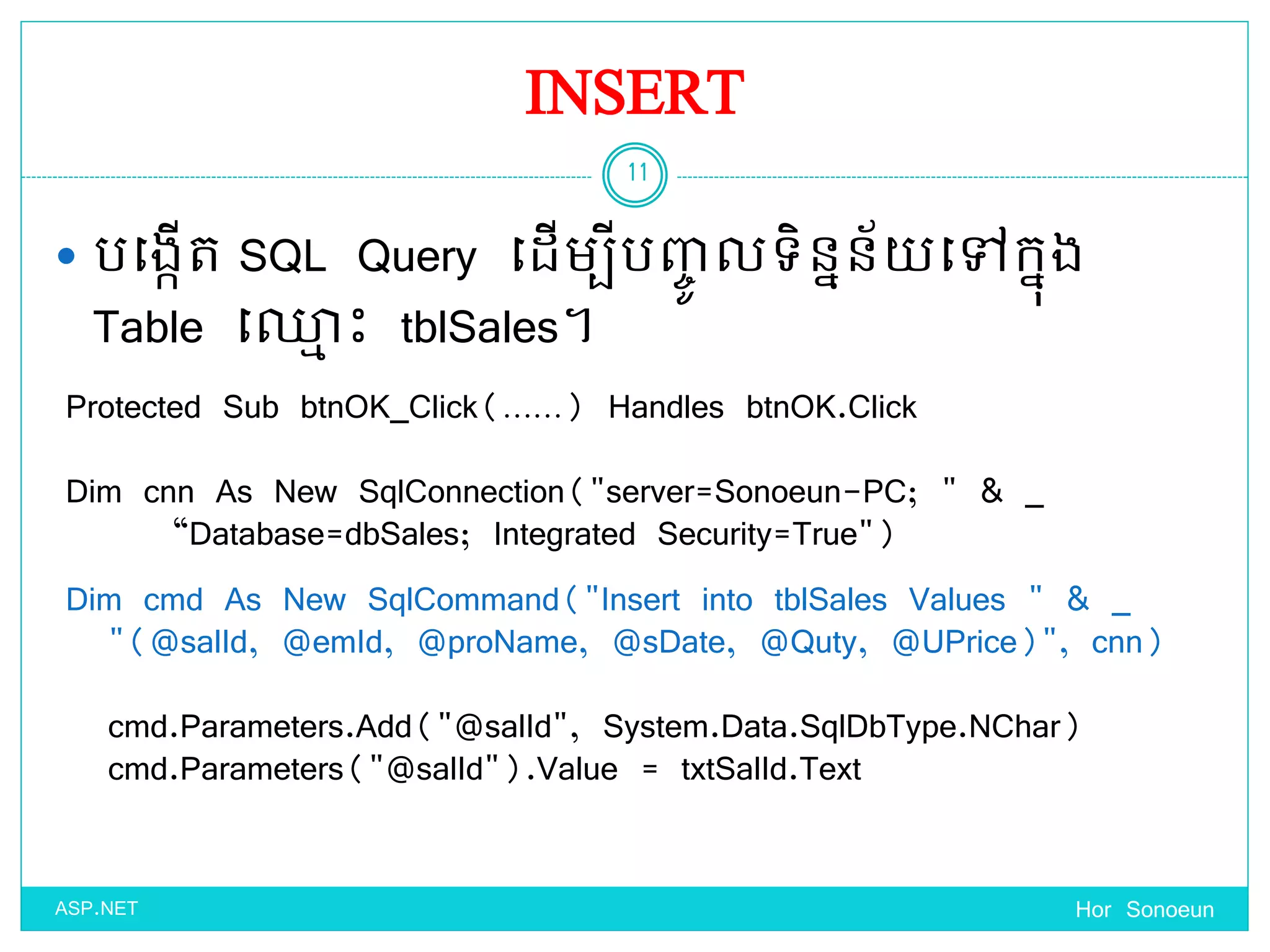 INSERT
 បច្ងកើត SQL Query ច្ែើមបីបញ្េូ លទ្ិននន័ ច្ៅកនុង
Table ច្្ម េះ tblSales។
Hor Sonoeun
11
ASP.NET
Protected Sub btnOK_Click(……) Handles btnOK.Click
Dim cnn As New SqlConnection("server=Sonoeun-PC; " & _
“Database=dbSales; Integrated Security=True")
Dim cmd As New SqlCommand("Insert into tblSales Values " & _
"(@salId, @emId, @proName, @sDate, @Quty, @UPrice)", cnn)
cmd.Parameters.Add("@salId", System.Data.SqlDbType.NChar)
cmd.Parameters("@salId").Value = txtSalId.Text
 